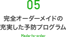 05 完全オーダーメイドの充実した予防プログラム Made-to-order